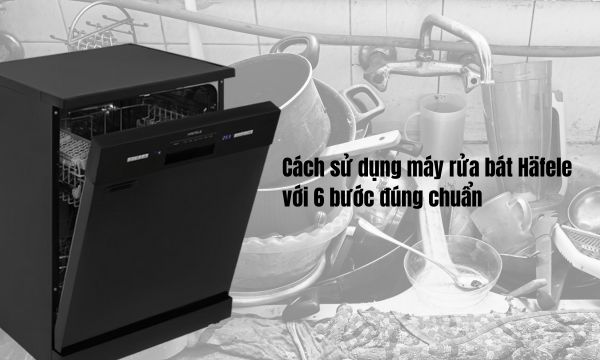 Cách sử dụng máy rửa bát Häfele với 6 bước đúng chuẩn