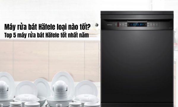Máy rửa bát Häfele loại nào tốt Top 5 máy rửa bát Häfele tốt nhất năm
