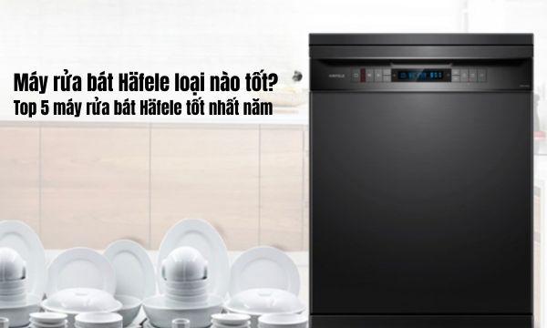 Máy rửa bát Häfele loại nào tốt Top 5 máy rửa bát Häfele tốt nhất năm